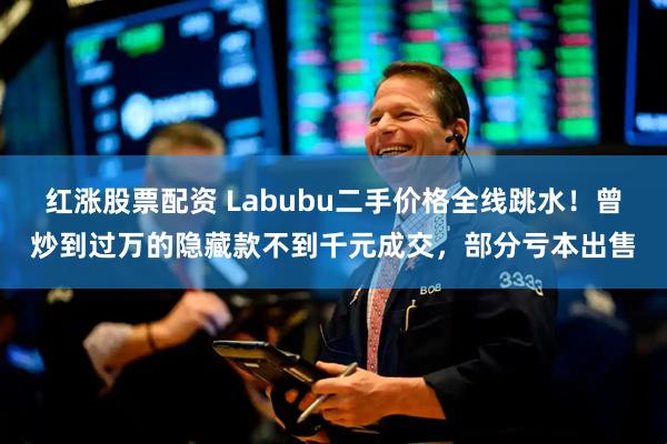 红涨股票配资 Labubu二手价格全线跳水！曾炒到过万的隐藏款不到千元成交，部分亏本出售