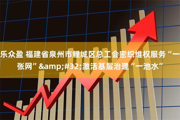 乐众盈 福建省泉州市鲤城区总工会密织维权服务“一张网” 激活基层治理“一池水”