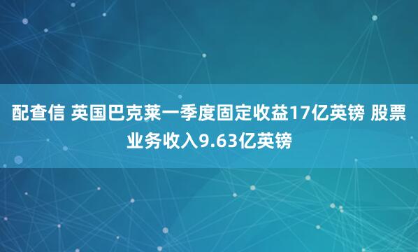 配查信 英国巴克莱一季度固定收益17亿英镑 股票业务收入9.63亿英镑
