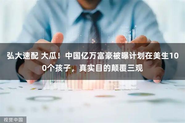 弘大速配 大瓜！中国亿万富豪被曝计划在美生100个孩子，真实目的颠覆三观