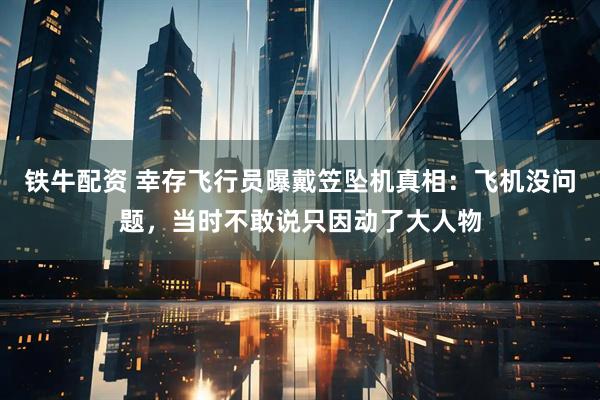 铁牛配资 幸存飞行员曝戴笠坠机真相：飞机没问题，当时不敢说只因动了大人物