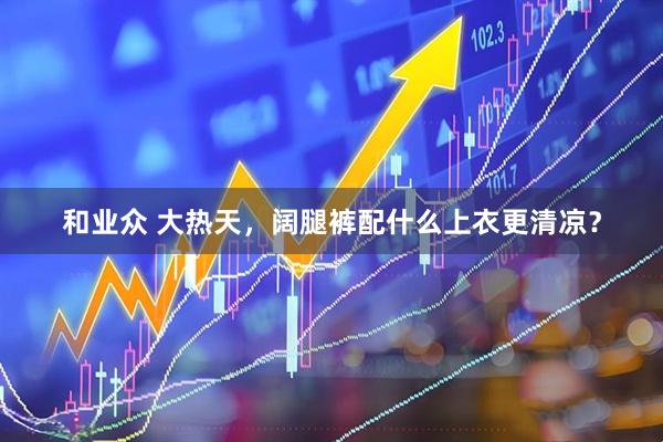 和业众 大热天，阔腿裤配什么上衣更清凉？